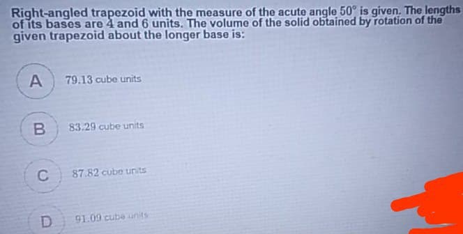 Right-angled trapezoid with the measure of the acute angle 50° is given. The lengths
of its bases are 4 and 6 units. The volume of the solid obtained by rotation of the
given trapezoid about the longer base is:
A
79.13 cube units
B
83.29 cube units
C
87.82 cube units
D
91.09 cube units