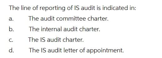 The line of reporting of IS audit is indicated in:
а.
The audit committee charter.
b.
The internal audit charter.
C.
The IS audit charter.
d.
The IS audit letter of appointment.
