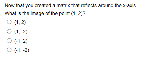 Now that you created a matrix that reflects around the x-axis.
What is the image of the point (1, 2)?
O (1, 2)
O (1, -2)
O (-1,2)
O (-1, -2)