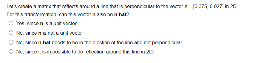 Let's create a matrix that reflects around a line that is perpendicular to the vector n = [0.375, 0.927] in 2D.
For this transformation, can this vector n also be n-hat?
O Yes, since n is a unit vector
No, since n is not a unit vector
No, since n-hat needs to be in the diection of the line and not perpendicular
O No, since it is impossible to do reflection around this line in 2D.