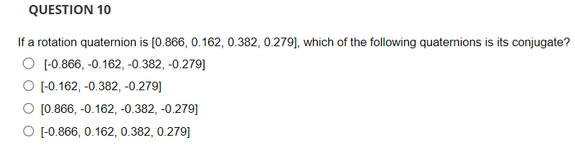 QUESTION 10
If a rotation quaternion is [0.866, 0.162, 0.382, 0.279], which of the following quaternions is its conjugate?
O [-0.866, -0.162,-0.382, -0.279]
O [-0.162,-0.382, -0.279]
O [0.866, -0.162,-0.382, -0.279]
O [-0.866, 0.162, 0.382, 0.279]