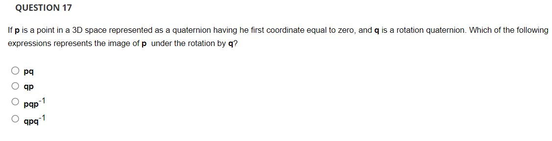 QUESTION 17
If p is a point in a 3D space represented as a quaternion having he first coordinate equal to zero, and q is a rotation quaternion. Which of the following
expressions represents the image of p under the rotation by q?
pq
ар
-1
pqp
qpq