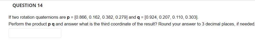 QUESTION 14
If two rotation quaternions are p = [0.866, 0.162, 0.382, 0.279] and q = [0.924, 0.207, 0.110, 0.303].
Perform the product p q and answer what is the third coordinate of the result? Round your answer to 3 decimal places, if needed.