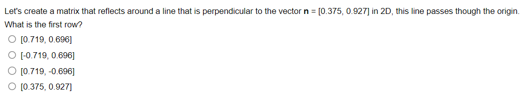 Let's create a matrix that reflects around a line that is perpendicular to the vector n = [0.375, 0.927] in 2D, this line passes though the origin.
What is the first row?
O [0.719, 0.696]
O [-0.719, 0.696]
O [0.719,-0.696]
[0.375, 0.927]