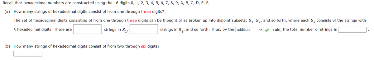 Recall that hexadecimal numbers are constructed using the 16 digits 0, 1, 2, 3, 4, 5, 6, 7, 8, 9, A, B, C, D, E, F.
(a) How many strings of hexadecimal digits consist of from one through three digits?
The set of hexadecimal digits consisting of from one through three digits can be thought of as broken up into disjoint subsets: S₁, S₂, and so forth, where each S consists of the strings with
rule, the total number of strings is
k hexadecimal digits. There are
strings in S₁,
strings in S₂, and so forth. Thus, by the addition
(b) How many strings of hexadecimal digits consist of from two through six digits?