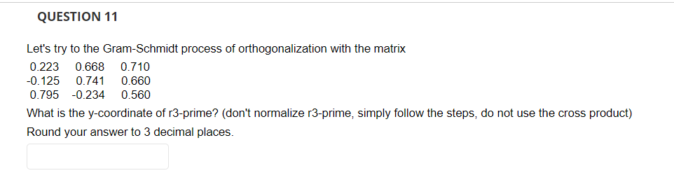 QUESTION 11
Let's try to the Gram-Schmidt process of orthogonalization with the matrix
0.223 0.668 0.710
-0.125 0.741 0.660
0.795 -0.234 0.560
What is the y-coordinate of r3-prime? (don't normalize r3-prime, simply follow the steps, do not use the cross product)
Round your answer to 3 decimal places.