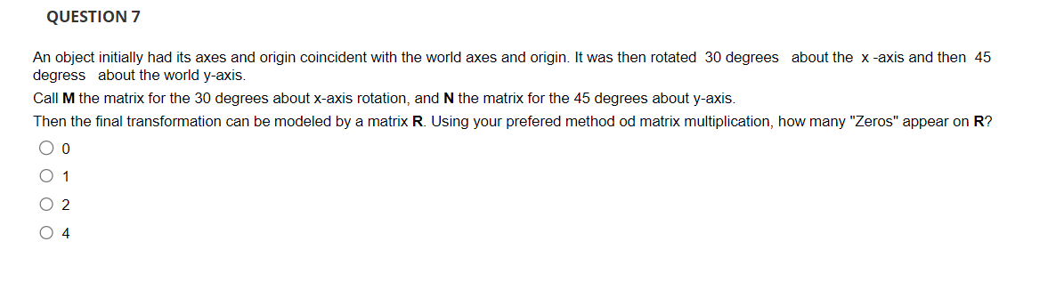 QUESTION 7
An object initially had its axes and origin coincident with the world axes and origin. It was then rotated 30 degrees about the x-axis and then 45
degress about the world y-axis.
Call M the matrix for the 30 degrees about x-axis rotation, and N the matrix for the 45 degrees about y-axis.
Then the final transformation can be modeled by a matrix R. Using your prefered method od matrix multiplication, how many "Zeros" appear on R?
O o
0 1
O 2
O 4