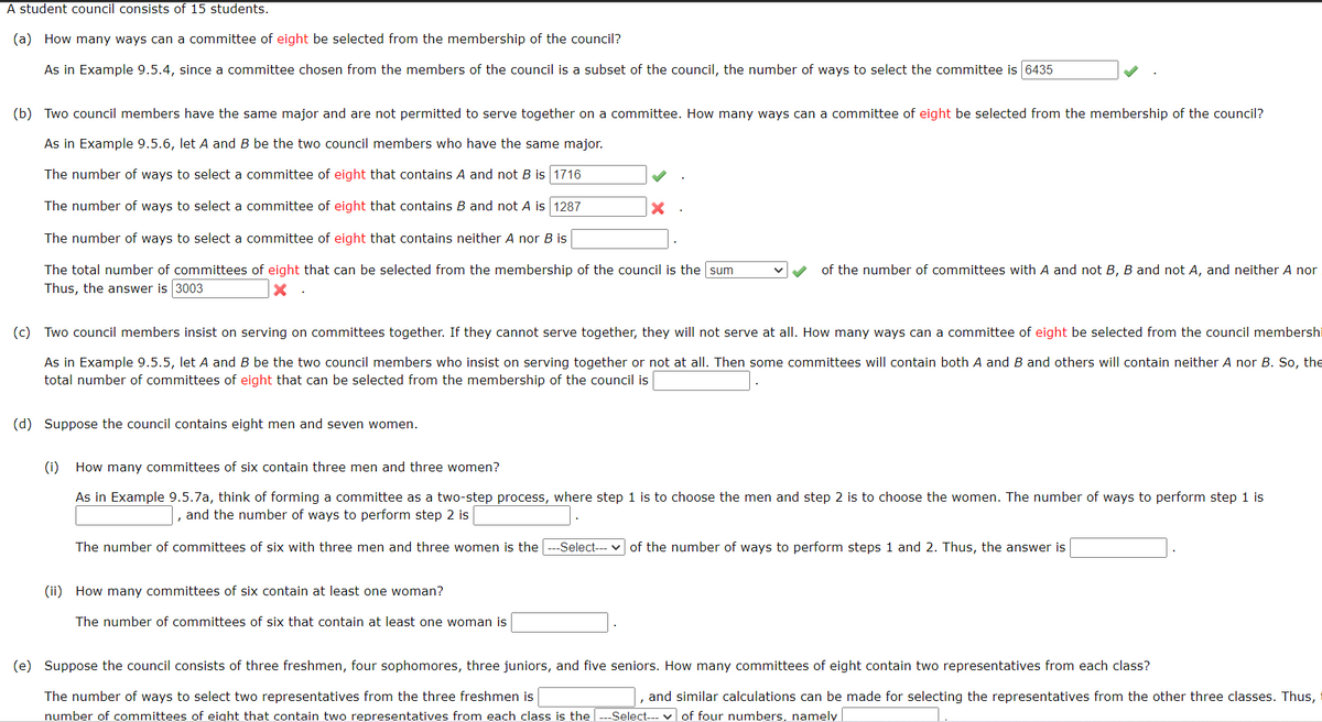 A student council consists of 15 students.
(a) How many ways can a committee of eight be selected from the membership of the council?
As in Example 9.5.4, since a committee chosen from the members of the council is a subset of the council, the number of ways to select the committee is 6435
(b) Two council members have the same major and are not permitted to serve together on a committee. How many ways can a committee of eight be selected from the membership of the council?
As in Example 9.5.6, let A and B be the two council members who have the same major.
The number of ways to select a committee of eight that contains A and not B is 1716
The number of ways to select a committee of eight that contains B and not A is 1287
The number of ways to select a committee of eight that contains neither A nor B is
The total number of committees of eight that can be selected from the membership of the council is the sum
Thus, the answer is 3003
X
(d) Suppose the council contains eight men and seven women.
X
(c) Two council members insist on serving on committees together. If they cannot serve together, they will not serve at all. How many ways can a committee of eight be selected from the council membershi
As in Example 9.5.5, let A and B be the two council members who insist on serving together or not at all. Then some committees will contain both A and B and others will contain neither A nor B. So, the
total number of committees of eight that can be selected from the membership of the council is
of the number of committees with A and not B, B and not A, and neither A nor
(ii) How many committees of six contain at least one woman?
The number of committees of six that contain at least one woman is
(i) How many committees of six contain three men and three women?
As in Example 9.5.7a, think of forming a committee as a two-step process, where step 1 is to choose the men and step 2 is to choose the women. The number of ways to perform step 1 is
, and the number of ways to perform step 2 is
The number of committees of six with three men and three women is the -Select---✓ of the number of ways to perform steps 1 and 2. Thus, the answer is
(e) Suppose the council consists of three freshmen, four sophomores, three juniors, and five seniors. How many committees of eight contain two representatives from each class?
The number of ways to select two representatives from the three freshmen is
number of committees of eight that contain two representatives from each class is the
, and similar calculations can be made for selecting the representatives from the other three classes. Thus,
-Select--- of four numbers, namely