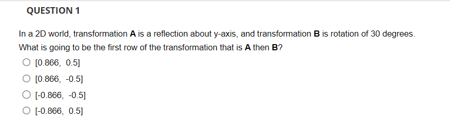 QUESTION 1
In a 2D world, transformation A is a reflection about y-axis, and transformation B is rotation of 30 degrees.
What is going to be the first row of the transformation that is A then B?
O [0.866, 0.5]
O [0.866, -0.5]
O [-0.866, -0.5]
O [-0.866, 0.5]