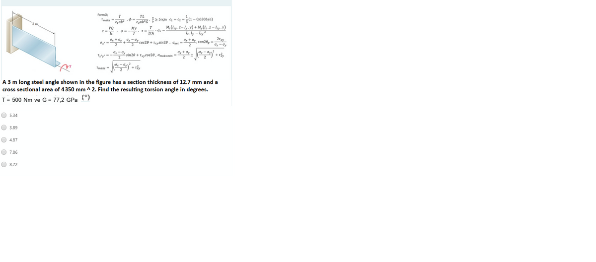 Formül;
TL
2 5 için c - cz -;(1– 0,630b/a)
M-(lzy.2– ly.y) + M,(1;.z – Izy -y)
1.ly – Izy
Ox + dy, tan28p =
Tmaks =
Gab?
Czab'G"
m
VQ
TD
It
Мy
2tA
Ox + Oy x-dy cos20 + Trysin20 , Jort =
Ox + 0y
Ty'y' = -
sin20 + Trycos20 , Omaks.min =
+r
(Ox –
+ Ty
Tmaks =
A 3 m long steel angle shown in the figure has a section thickness of 12.7 mm and a
cross sectional area of 4350 mm ^ 2. Find the resulting torsion angle in degrees.
T = 500 Nm ve G = 77,2 GPa
(°)
O 5,34
O 3,89
O 4,87
O 7,86
O 8.72
O O O O
