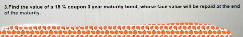 3.Find the value of a 15 % coupon 3 year maturity bond, whose face value will be repaid at the end
of the maturity.
