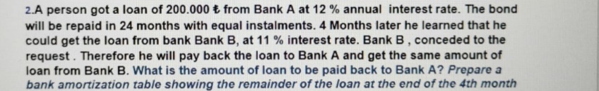 2.A person got a loan of 200.000 t from Bank A at 12 % annual interest rate. The bond
will be repaid in 24 months with equal instalments. 4 Months later he learned that he
could get the loan from bank Bank B, at 11 % interest rate. Bank B, conceded to the
request. Therefore he will pay back the loan to Bank A and get the same amount of
loan from Bank B. What is the amount of loan to be paid back to Bank A? Prepare a
bank amortization table showing the remainder of the loan at the end of the 4th month
