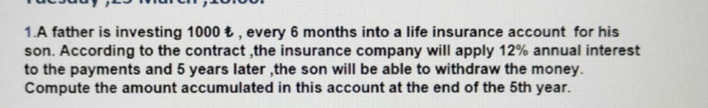 1.A father is investing 1000 £ , every 6 months into a life insurance account for his
son. According to the contract ,the insurance company will apply 12% annual interest
to the payments and 5 years later ,the son will be able to withdraw the money.
Compute the amount accumulated in this account at the end of the 5th year.
