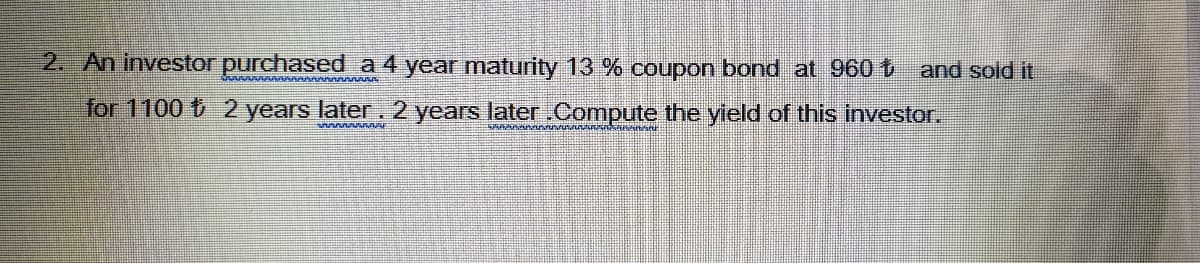 2. An investor purchased a 4 year maturity 13 % coupon bond at 960 t and sold it
for 1100 t 2 years later. 2 years later.Compute the yield of this investor,
