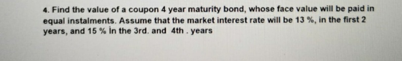 4. Find the value of a coupon 4 year maturity bond, whose face value will be paid in
equal instalments. Assume that the market interest rate will be 13 %, in the first 2
years, and 15 % In the 3rd. and 4th.years
