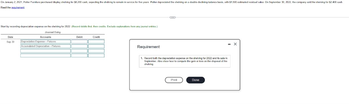 On January 2, 2021, Potter Furniture purchased display shelving for $8,200 cash, expecting the shelving to remain in service for five years. Potter depreciated the shelving on a double-dedining-balance basis, with $1,500 estimated residual value. On September 30, 2022, the company sold the shelving for $2.400 cash
Read the requirement.
Start by recording depreciation expense on the shelving for 2022. (Record debits first, then credits. Exclude explanations from any journal entries.)
Journal Entry
Date
Accounts
Sep 30 Depreciation Expense-Fixtures
Accumulated Depreciation-Fixtures
||
Debit
Credit
Requirement
1. Record both the depreciation expense on the shelving for 2022 and its sale in
September. Also show how to compute the gain or loss on the disposal of the
shelving
Print
Done