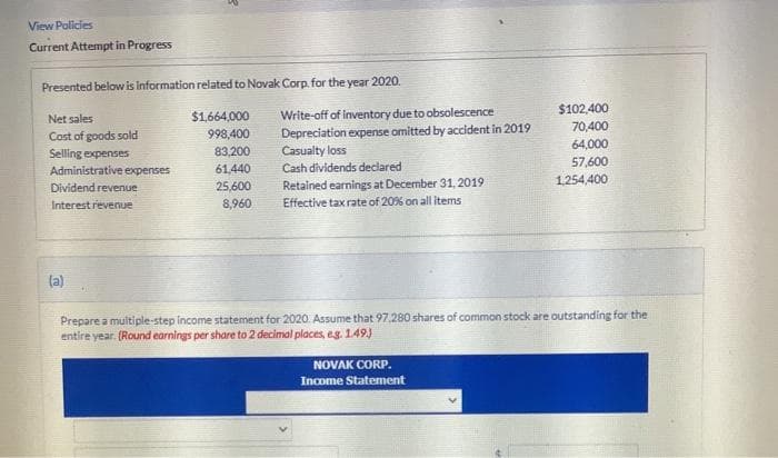 View Policies
Current Attempt in Progress
Presented below is information related to Novak Corp. for the year 2020.
Net sales
Cost of goods sold
Selling expenses
Administrative expenses
Dividend revenue
Interest revenue
(a)
$1,664,000
998,400
83,200
61,440
25,600
8,960
Write-off of inventory due to obsolescence
Depreciation expense omitted by accident in 2019
Casualty loss
Cash dividends declared
Retained earnings at December 31, 2019
Effective tax rate of 20% on all items
$102,400
70,400
NOVAK CORP.
Income Statement
64,000
57,600
1,254,400
Prepare a multiple-step income statement for 2020. Assume that 97,280 shares of common stock are outstanding for the
entire year. (Round earnings per share to 2 decimal places, e.g. 1.49.)