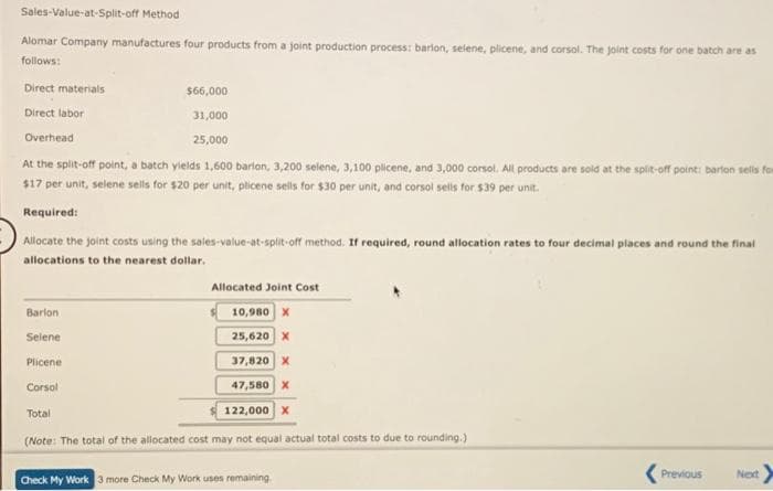 Sales-Value-at-Split-off Method
Alomar Company manufactures four products from a joint production process: barlon, selene, plicene, and corsol. The joint costs for one batch are as
follows:
Direct materials
Direct labor
Overhead
$66,000
31,000
25,000
At the split-off point, a batch yields 1,600 barlon, 3,200 selene, 3,100 plicene, and 3,000 corsol. All products are sold at the split-off point: barlon sells fom
$17 per unit, selene sells for $20 per unit, pticene sells for $30 per unit, and corsol sells for $39 per unit.
Required:
Allocate the joint costs using the sales-value-at-split-off method. If required, round allocation rates to four decimal places and round the final
allocations to the nearest dollar.
Barlon
Selene
Plicene
Corsol
Total
Allocated Joint Cost
10,980 X
25,620 X
37,820 X
47,580 X
122,000 X
(Note: The total of the allocated cost may not equal actual total costs to due to rounding.)
Check My Work 3 more Check My Work uses remaining
Previous
Next >