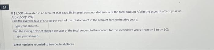 14
If $1,000 is invested in an account that pays 3% interest compounded annually, the total amount A(t) in the account after t years is:
A(t)-1000(1.03)
Find the average rate of change per year of the total amount in the account for the first five years:
type your answer.....
Find the average rate of change per year of the total amount in the account for the second five years (from t - 5 tot - 10):
type your answer...
Enter numbers rounded to two decimal places.