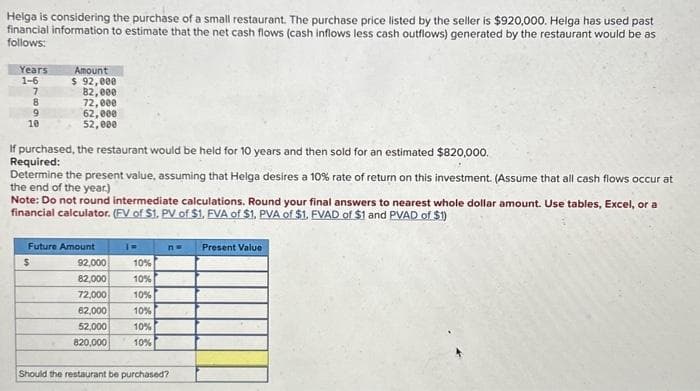 Helga is considering the purchase of a small restaurant. The purchase price listed by the seller is $920,000. Helga has used past
financial information to estimate that the net cash flows (cash inflows less cash outflows) generated by the restaurant would be as
follows:
Years
1-6
7
8
9
10
Amount
$ 92,000
82,000
72,000
62,000
52,000
If purchased, the restaurant would be held for 10 years and then sold for an estimated $820,000.
Required:
Determine the present value, assuming that Helga desires a 10 % rate of return on this investment. (Assume that all cash flows occur at
the end of the year.)
Note: Do not round intermediate calculations. Round your final answers to nearest whole dollar amount. Use tables, Excel, or a
financial calculator. (FV of $1. PV of $1. FVA of $1. PVA of $1. FVAD of $1 and PVAD of $1)
Future Amount
$
92,000
10%
82,000
10%
72,000
10%
62,000
10%
52,000
10%
820,000 10%
n= Present Value
Should the restaurant be purchased?