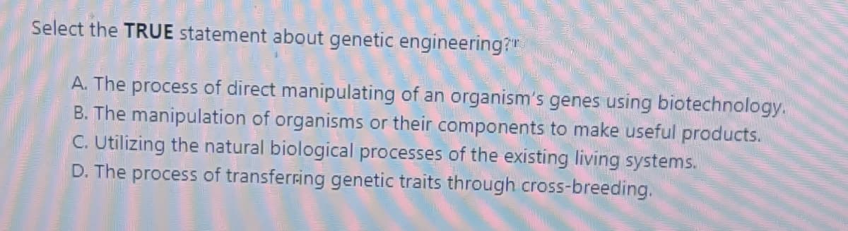Select the TRUE statement about genetic engineering?"
A. The process of direct manipulating of an organism's genes using biotechnology.
B. The manipulation of organisms or their components to make useful products.
C. Utilizing the natural biological processes of the existing living systems.
D. The process of transferring genetic traits through cross-breeding.
