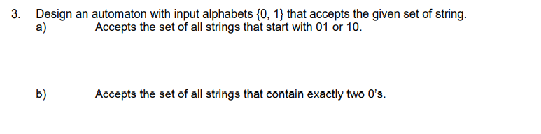 3. Design an automaton with input alphabets {0, 1} that accepts the given set of string.
a)
Accepts the set of all strings that start with 01 or 10.
b)
Accepts the set of all strings that contain exactly two 0's.
