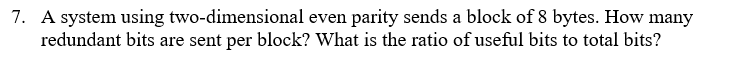 7. A system using two-dimensional even parity sends a block of 8 bytes. How many
redundant bits are sent per block? What is the ratio of useful bits to total bits?
