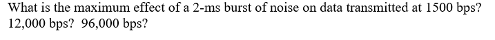 What is the maximum effect of a 2-ms burst of noise on data transmitted at 1500 bps?
12,000 bps? 96,000 bps?
