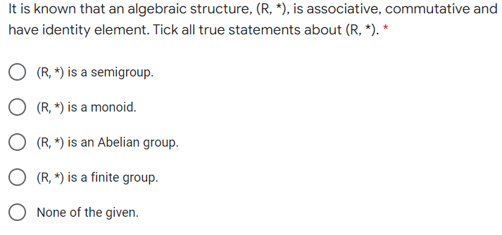 It is known that an algebraic structure, (R, *), is associative, commutative and
have identity element. Tick all true statements about (R, *). *
(R, *) is a semigroup.
(R, *) is a monoid.
(R, *) is an Abelian group.
(R, *) is a finite group.
None of the given.
