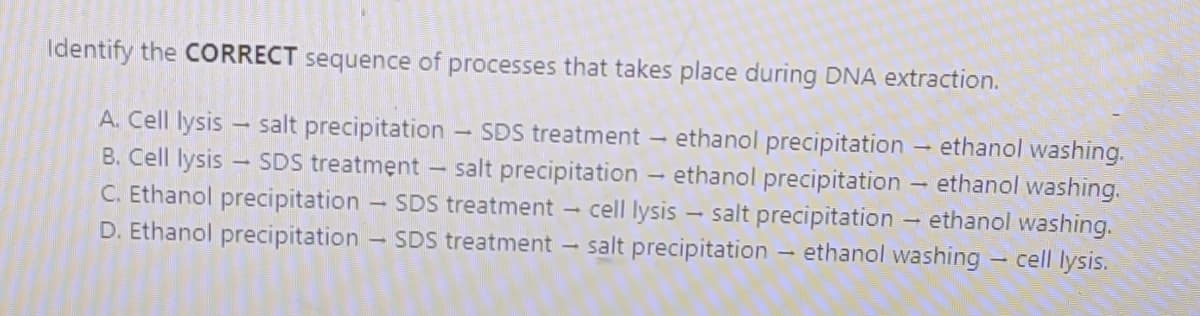 Identify the CORRECT sequence of processes that takes place during DNA extraction.
ethanol washing.
ethanol precipitation
ethanol precipitation
salt precipitation
A. Cell lysis - salt precipitation
SDS treatment
salt precipitation
cell lysis
- ethanol washing.
ethanol washing.
cell lysis.
B. Cell lysis
SDS treatment
C. Ethanol precipitation - SDS treatment -
D. Ethanol precipitation - SDS treatment - salt precipitation – ethanol washing
