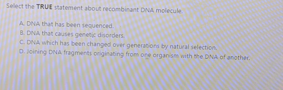 Select the TRUE statement about recombinant DNA molecule.
A. DNA that has been sequenced.
B. DNA that causes genetic disorders.
C. DNA which has been changed over generations by natural selection.
D. Joining DNA fragments originating from one organism with the DNA of another.
