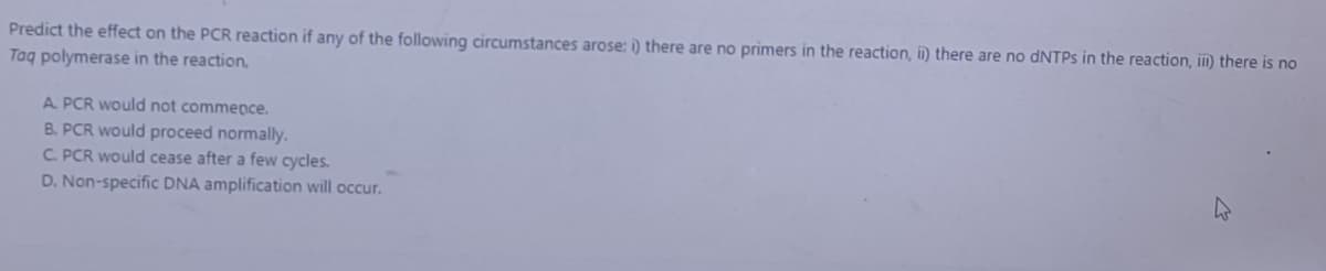 Predict the effect on the PCR reaction if any of the following circumstances arose: i) there are no primers in the reaction, i) there are no dNTPs in the reaction, iii) there is no
Taq polymerase in the reaction,
A PCR would not commence.
B. PCR would proceed normally.
C. PCR would cease after a few cycles.
D. Non-specific DNA amplification will occur.
