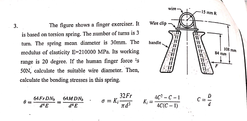 wire-
15 mm R
Wire clip
3.
The figure shows a finger exerciser. It
is based on torsion spring. The number of turns is 3
handle.
turn. The spring mean diameter is 30mm. The
108 mm
84 mm
modulus of elasticity E=210000 MPa. Its working
range is 20 degree. If the human finger force is
F
50N, calculate the suitable wire diameter. Then,
calculate the bending stresses in this spring.
32Fr
4c? - с -1
K; =
4C(C – 1)
c=?
64M DN,
C =
o = K;-
nd
64FT DN,
d'E
d4E
