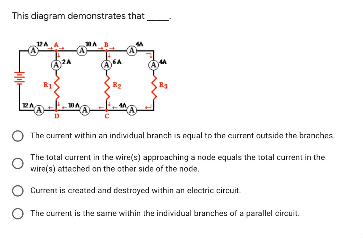 This diagram demonstrates that
000
12 A
10 A
B
4A
2A
4A
A6A
R1
R2
R3
12 A
10 A
4A
D
The current within an individual branch is equal to the current outside the branches.
The total current in the wire(s) approaching a node equals the total current in the
wire(s) attached on the other side of the node.
Current is created and destroyed within an electric circuit.
O The current is the same within the individual branches of a parallel circuit.
