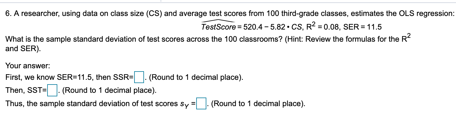 6. A researcher, using data on class size (CS) and average test scores from 100 third-grade classes, estimates the OLS regression:
TestScore = 520.4 – 5.82 • CS, R2 = 0.08, SER = 11.5
What is the sample standard deviation of test scores across the 100 classrooms? (Hint: Review the formulas for the R-
and SER).
Your answer:
First, we know SER=11.5, then SSR=|. (Round to 1 decimal place).
Then, SST= |. (Round to 1 decimal place).
Thus, the sample standard deviation of test scores sy
(Round to 1 decimal place).
%3D
