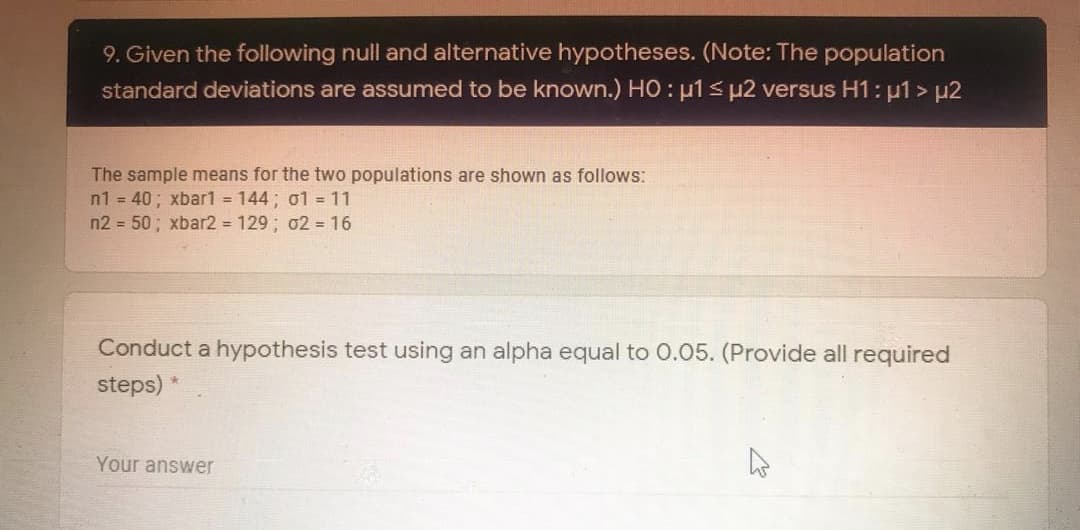 9. Given the following null and alternative hypotheses. (Note: The population
standard deviations are assumed to be known.) HO : u1 s µ2 versus H1: µ1 > µ2
The sample means for the two populations are shown as follows:
n1 = 40; xbar1 = 144; o1 = 11
n2 = 50; xbar2 = 129 ; 02 = 16
Conduct a hypothesis test using an alpha equal to 0.05. (Provide all required
steps) *
Your answer
