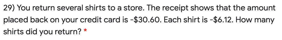 29) You return several shirts to a store. The receipt shows that the amount
placed back on your credit card is -$30.60. Each shirt is -$6.12. How many
shirts did you return?
*
