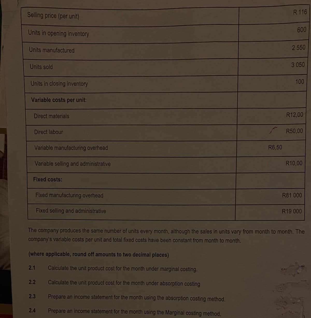 R 116
Selling price (per unit)
Units in opening inventory
600
Units manufactured
2 550
Units sold
3 050
Units in closing inventory
100
Variable costs per unit:
Direct materials
R12,00
Direct labour
R50,00
Variable manufacturing overhead
R6,50
Variable selling and administrative
R10,00
Fixed costs:
Fixed manufacturing overhead
R81 000
Fixed selling and administrative
R19 000
The company produces the same number of units every month, although the sales in units vary from month to month. The
company's variable costs per unit and total fixed costs have been constant from month to month.
(where applicable, round off amounts to two decimal places)
2.1
Calculate the unit product cost for the month under marginal costing.
2.2
Calculate the unit product cost for the month under absorption costing
2.3
Prepare an income statement for the month using the absorption costing method.
2.4
Prepare an income statement for the month using the Marginal costing method.

