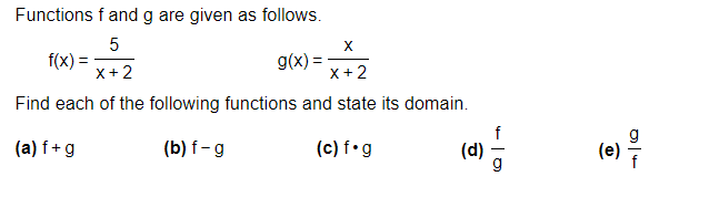 ### Functions Overview

Functions \( f \) and \( g \) are given as follows:

\[ f(x) = \frac{5}{x+2} \]

\[ g(x) = \frac{x}{x+2} \]

### Tasks

Find each of the following functions and state its domain:

**(a)** \( f + g \)  
**(b)** \( f - g \)  
**(c)** \( f \cdot g \)  
**(d)** \( \frac{f}{g} \)  
**(e)** \( \frac{g}{f} \)  

### Explanation

Each operation combines the functions \( f \) and \( g \) in different ways, either by addition, subtraction, multiplication, or division. The domain for each function should be determined by identifying any restrictions on the variable \( x \) that would make the denominator zero, leading to undefined values.