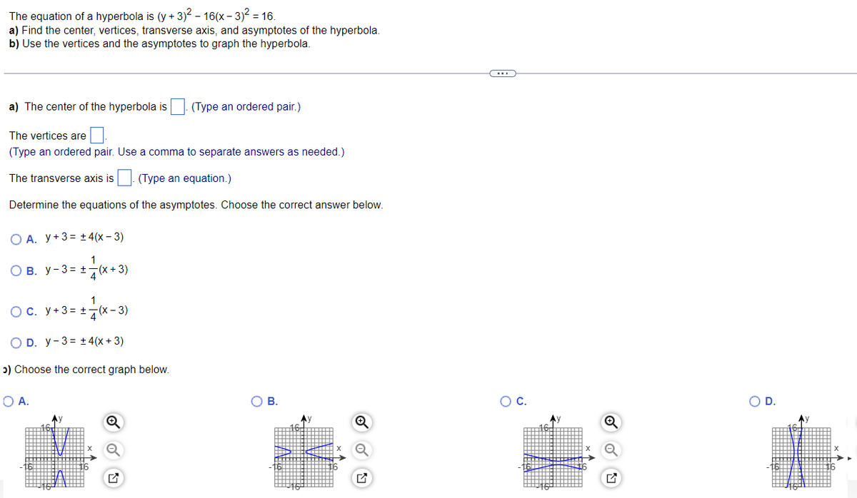 The equation of a hyperbola is (y + 3)² – 16(x − 3)² = 16.
a) Find the center, vertices, transverse axis, and asymptotes of the hyperbola.
b) Use the vertices and the asymptotes to graph the hyperbola.
a) The center of the hyperbola is (Type an ordered pair.)
The vertices are
(Type an ordered pair. Use a comma to separate answers as needed.)
The transverse axis is . (Type an equation.)
Determine the equations of the asymptotes. Choose the correct answer below.
O A. y + 3 + 4(x-3)
= + = (x+3)
OB. Y-3 +
1
O c. y + 3 = + (x-3)
D. Y-3 ±4(x + 3)
>) Choose the correct graph below.
O A.
Ay
Q
✓
B.
(...)
O C.
D.