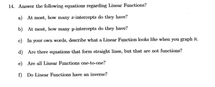 14. Answer the following equations regarding Linear Functions?
a) At most, how many x-intercepts do they have?
b) At most, how many y-intercepts do they have?
c) In your own words, describe what a Linear Function looks like when you graph it.
d) Are there equations that form straight lines, but that are not functions?
e) Are all Linear Functions one-to-one?
f) Do Linear Functions have an inverse?