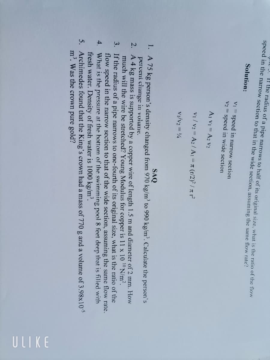 J. If the radius of a pipe narrows to half of its original size, what is the ratio of the flow
speed in the narrow section to that in the wide section, assuming the same flow rate?
Solution:
V₁ = speed in narrow section
V2 = speed in wide section
A1 V₁ = A2 V2
V₁/V₂ = A₂/A1 = π (r/2)²/nr²
V1/V2 = 14
SAQ
1.
A 75 kg person's density changed from 970 kg/m³ to 990 kg/m³. Calculate the person's
percent change in volume.
2.
A 4 kg mass is supported by a copper wire of length 1.5 m and diameter of 2 mm. How
much will the wire be stretched? Young Modulus for copper is 11 x 10 10 N/m².
3.
If the radius of a pipe narrows to one-fourth of its original size, what is the ratio of the
flow speed in the narrow section to that of the wide section, assuming the same flow rate.
What is the pressure at the bottom of the swimming pool & feet deep that is filled with
fresh water. Density of fresh water is 1000 kg/m³.
4.
5.
Archimedes found that the King's crown had a mass of 770 g and a volume of 3.98x10-5
m³. Was the crown pure gold?
ULIKE