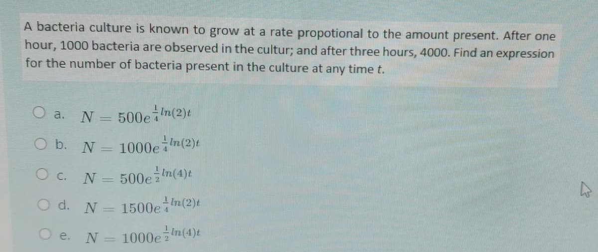 A bacteria culture is known to grow at a rate propotional to the amount present. After one
hour, 1000 bacteria are observed in the cultur; and after three hours, 4000. Find an expression
for the number of bacteria present in the culture at any time t.
500en(2)t
a.
N
O b. N
1000e n(2)t
O c. N:
500ezin(4)t
O d. N
1500e7
In(2)t
O e. N
= 1000e 2
Im(4)t
