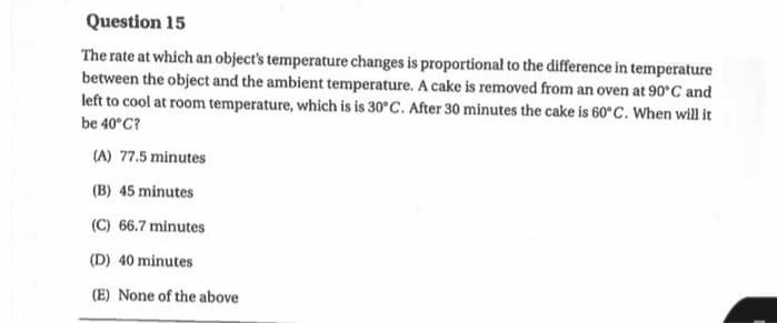 Question 15
The rate at which an object's temperature changes is proportional to the difference in temperature
between the object and the ambient temperature. A cake is removed from an oven at 90°C and
left to cool at room temperature, which is is 30°C. After 30 minutes the cake is 60°C. When will it
be 40°C?
(A) 77.5 minutes
(B) 45 minutes
(C) 66.7 minutes
(D) 40 minutes
(E) None of the above