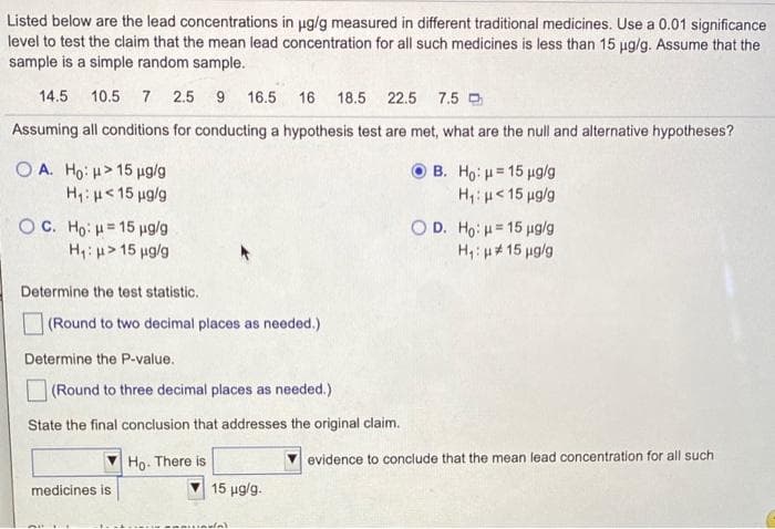 Listed below are the lead concentrations in ug/g measured in different traditional medicines. Use a 0.01 significance
level to test the claim that the mean lead concentration for all such medicines is less than 15 ug/g. Assume that the
sample is a simple random sample.
14.5 10.5 7 2.5 9 16.5
16 18.5 22.5 7.5 D
Assuming all conditions for conducting a hypothesis test are met, what are the null and alternative hypotheses?
O A. Ho: u> 15 ug/g
B. Ho, μ 15 μgg
H;:H<15 ug/g
%3D
H: u<15 ug/g
O C. Ho: H= 15 ug/g
H: u> 15 ug/g
O D. Ho: H= 15 ug/g
H, u# 15 µg/g
Determine the test statistic.
O (Round to two decimal places as needed.)
Determine the P-value.
(Round to three decimal places as needed.)
State the final conclusion that addresses the original claim.
Ho. There is
evidence to conclude that the mean lead concentration for all such
medicines is
15 μgg.
