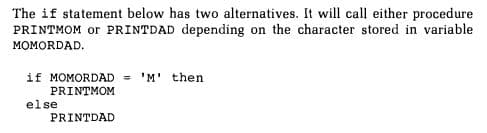 The if statement below has two alternatives. It will call either procedure
PRINTMOM or PRINTDAD depending on the character stored in variable
MOMORDAD.
if MOMORDAD = 'M' then
PRINTMOM
else
PRINTDAD
