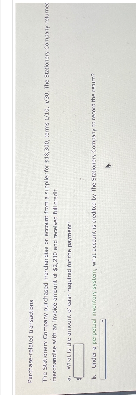 Purchase-related transactions
The Stationery Company purchased merchandise on account from a supplier for $18,300, terms 1/10, n/30. The Stationery Company returned
merchandise with an invoice amount of $2,200 and received full credit.
a. What is the amount of cash required for the payment?
b. Under a perpetual inventory system, what account is credited by The Stationery Company to record the return?