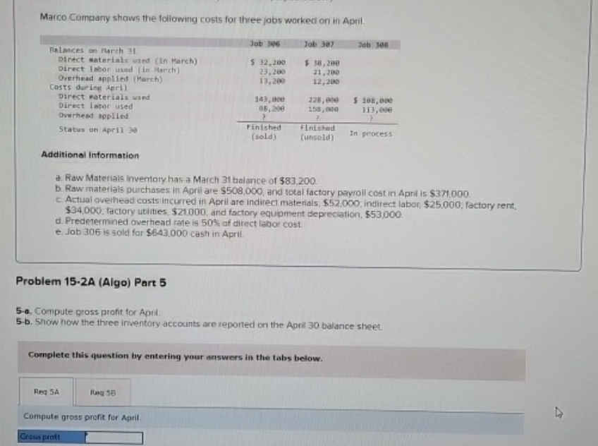 Marco Company shows the following costs for three jobs worked on in April.
Balances on March 31
Direct materials used (In March)
Direct labor used (in March)
Overhead applied (March)
Costs during April
Direct Paterials used
Direct labor used
Overhead applied
Status on April 30
Job 306
Job 387
Job 308
$ 32,200
23,200
13,200
$38,200
21,200
12,200
143,000
88,200
P
228,000
155,000
?
$188,000
113,000
Finished
(sold)
Finished
(unsold)
In process
Additional Information
a. Raw Materials Inventory has a March 31 balance of $83,200.
b. Raw materials purchases in April are $508,000, and total factory payroll cost in April is $371,000.
c. Actual overhead costs incurred in April are indirect materials, $52,000; indirect labor, $25,000; factory rent,
$34,000 factory utilities, $21.000, and factory equipment depreciation, $53,000.
d. Predetermined overhead rate is 50% af direct labor cost.
e. Job 306 is sold for $643,000 cash in April.
Problem 15-2A (Algo) Part 5
5-a. Compute gross profit for April.
5-b. Show how the three inventory accounts are reported on the April 30 balance sheet.
Complete this question by entering your answers in the tabs below.
Reg 5A
Compute gross profit for April.
Cross proft