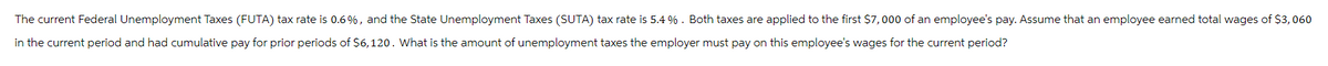 The current Federal Unemployment Taxes (FUTA) tax rate is 0.6%, and the State Unemployment Taxes (SUTA) tax rate is 5.4%. Both taxes are applied to the first $7,000 of an employee's pay. Assume that an employee earned total wages of $3,060
in the current period and had cumulative pay for prior periods of $6,120. What is the amount of unemployment taxes the employer must pay on this employee's wages for the current period?