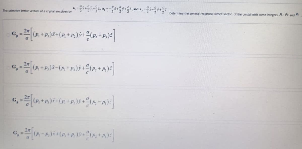 The primitive lattice vectors of a crystal are given by
a₁ -+---++, and a,-
Determine the general reciprocal lattice vector of the crystal with some integers P. P: and P
=
2л
2 [(P₁ + P.)x+(P. + P.)ŷ + (P + P.) ²]
a
2
G₁ = [(P,+P)-(P,+P.))+(P+P) =]
2
G₁ = [(P+R) + (P. + P.) + (P.-P.):]
a
G-2 (P-P) + (P + P.) + (P+P)]
a